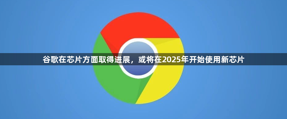 谷歌在芯片方面取得进展，或将在2025年开始使用新芯片1